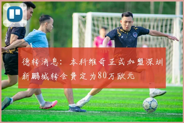 德转消息：本科维奇正式加盟深圳新鹏城转会费定为80万欧元