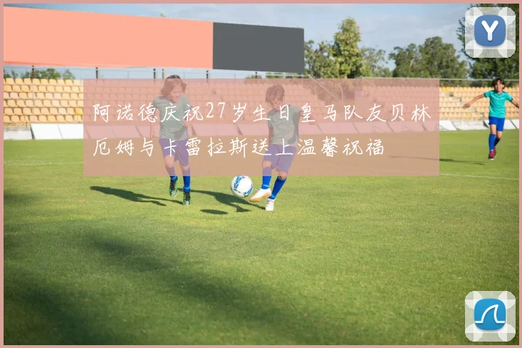 阿诺德庆祝27岁生日皇马队友贝林厄姆与卡雷拉斯送上温馨祝福
