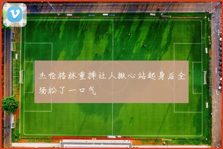 杰伦格林重摔让人揪心站起身后全场松了一口气