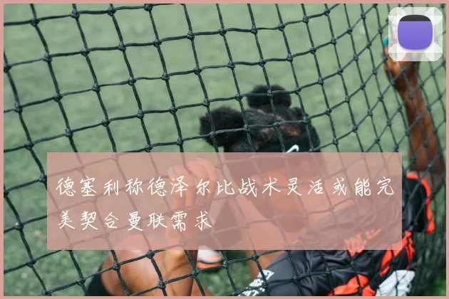 德塞利称德泽尔比战术灵活或能完美契合曼联需求