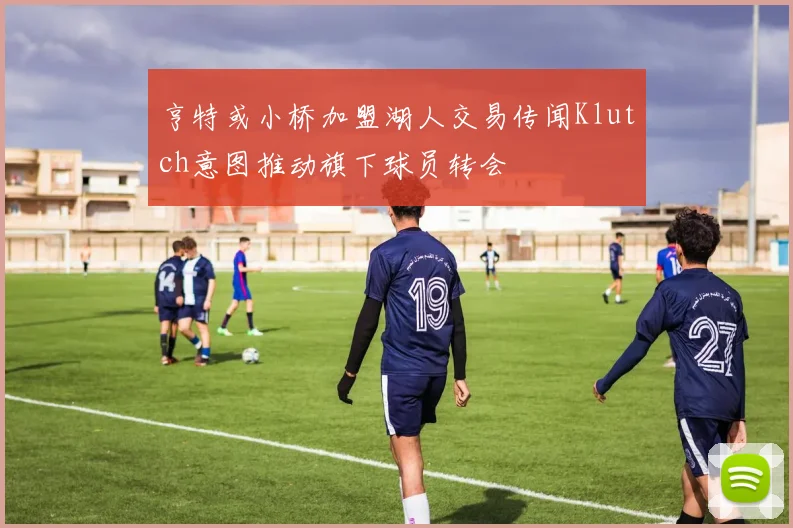 亨特或小桥加盟湖人交易传闻Klutch意图推动旗下球员转会