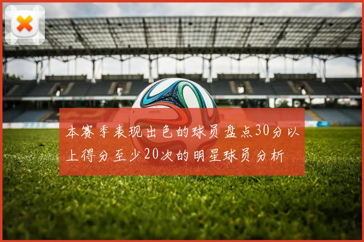 本赛季表现出色的球员盘点30分以上得分至少20次的明星球员分析