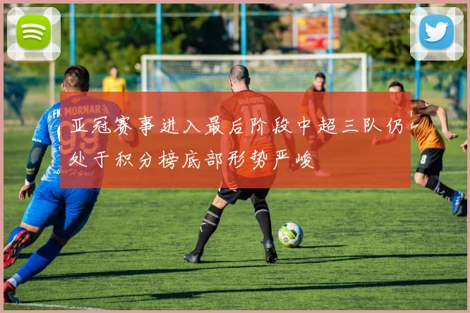 亚冠赛事进入最后阶段中超三队仍处于积分榜底部形势严峻