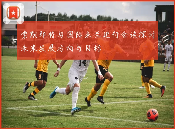索默即将与国际米兰进行会谈探讨未来发展方向与目标