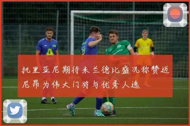 托里亚尼期待米兰德比盛况称赞迈尼昂为伟大门将与优秀人选