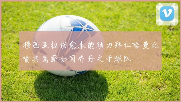 穆西亚拉伤愈未能助力拜仁哈曼比喻其高薪如同乔丹之于球队