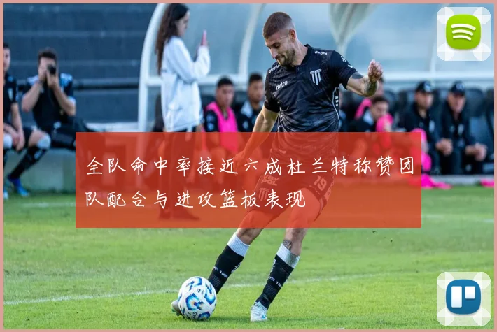 全队命中率接近六成杜兰特称赞团队配合与进攻篮板表现
