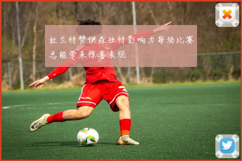 杜兰特赞伊森独特影响力每场比赛总能带来惊喜表现