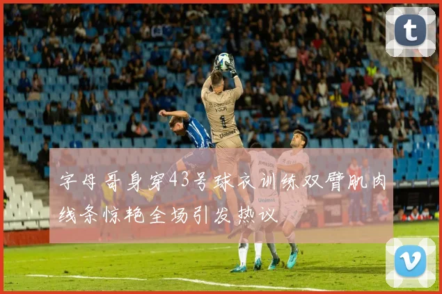 字母哥身穿43号球衣训练双臂肌肉线条惊艳全场引发热议