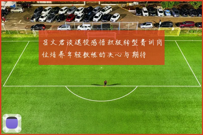 吕文君谈退役感悟积极转型青训岗位培养年轻教练的决心与期待