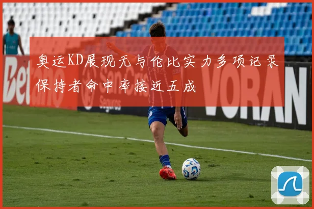 奥运KD展现无与伦比实力多项记录保持者命中率接近五成