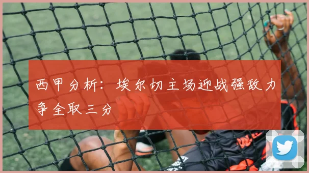 西甲分析：埃尔切主场迎战强敌力争全取三分
