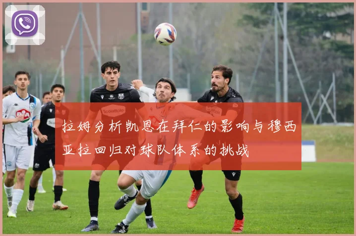 拉姆分析凯恩在拜仁的影响与穆西亚拉回归对球队体系的挑战