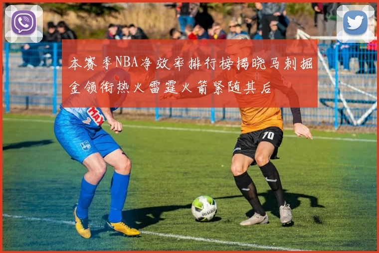 本赛季NBA净效率排行榜揭晓马刺掘金领衔热火雷霆火箭紧随其后