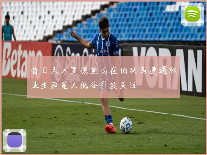 昔日天才罗德里戈在伯纳乌遭遇职业生涯重大低谷引发关注