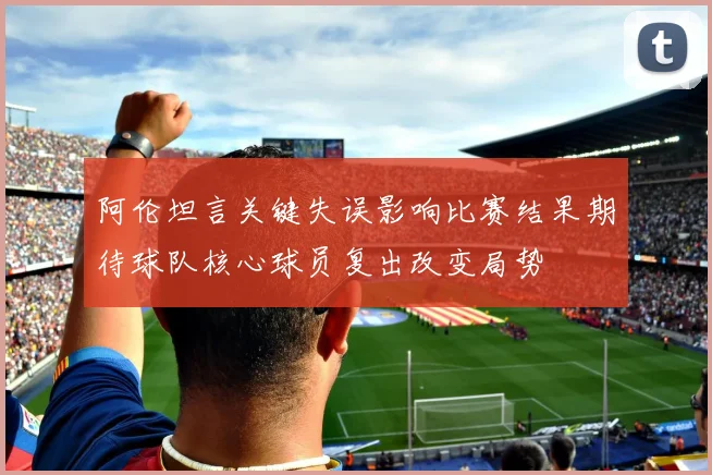 阿伦坦言关键失误影响比赛结果期待球队核心球员复出改变局势